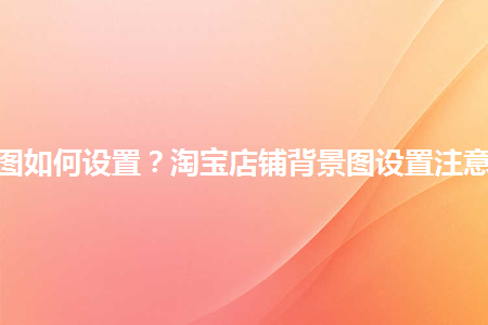 淘寶店鋪背景圖如何設(shè)置？淘寶店鋪背景圖設(shè)置注意事項(xiàng)是什么？
